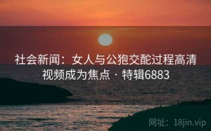 社会新闻：女人与公狍交酡过程高清视频成为焦点 · 特辑6883