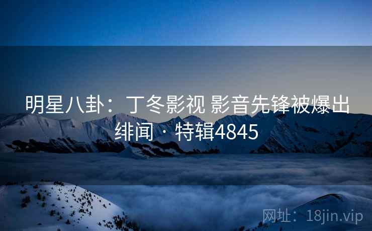 明星八卦：丁冬影视 影音先锋被爆出绯闻 · 特辑4845
