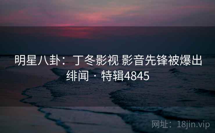 明星八卦：丁冬影视 影音先锋被爆出绯闻 · 特辑4845