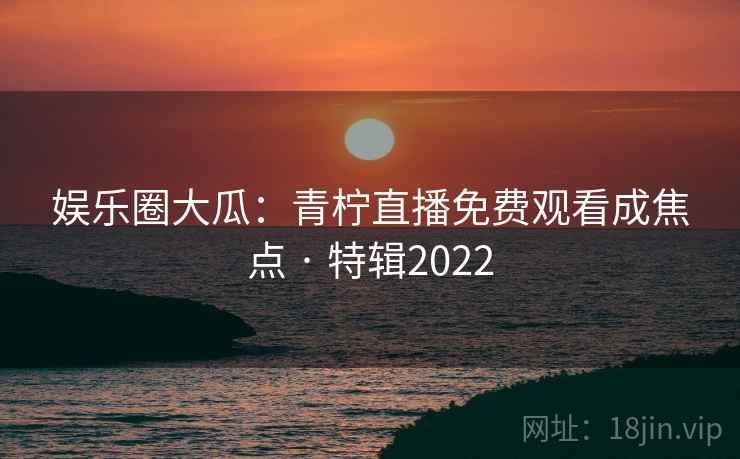 娱乐圈大瓜：青柠直播免费观看成焦点 · 特辑2022