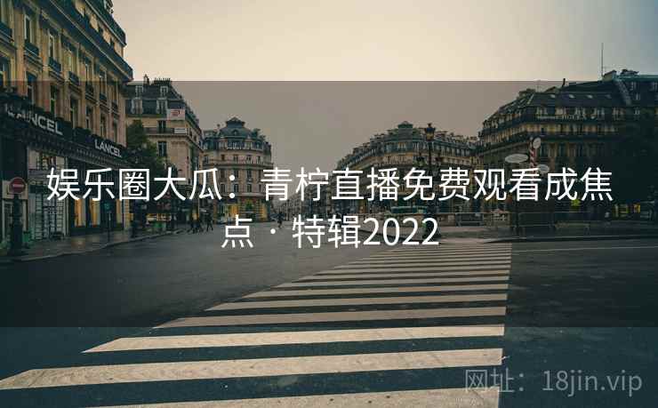 娱乐圈大瓜：青柠直播免费观看成焦点 · 特辑2022