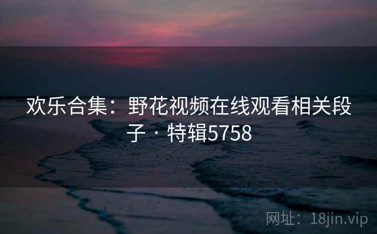 欢乐合集：野花视频在线观看相关段子 · 特辑5758