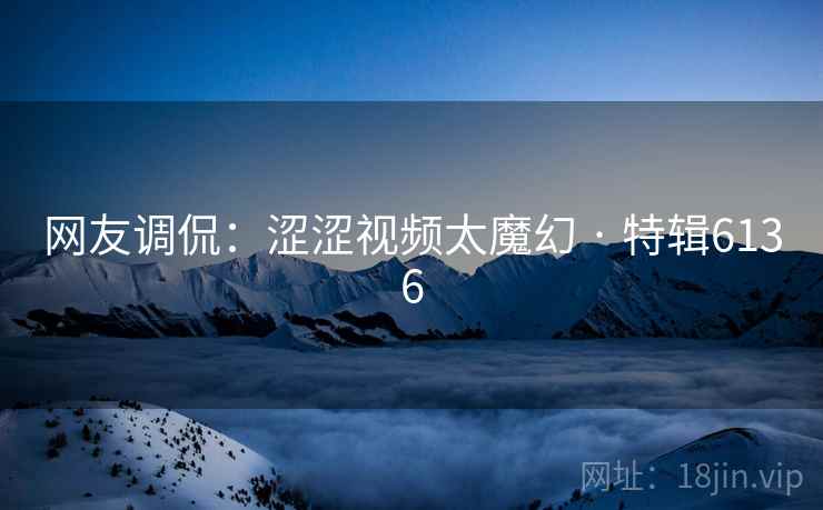 网友调侃：涩涩视频太魔幻 · 特辑6136