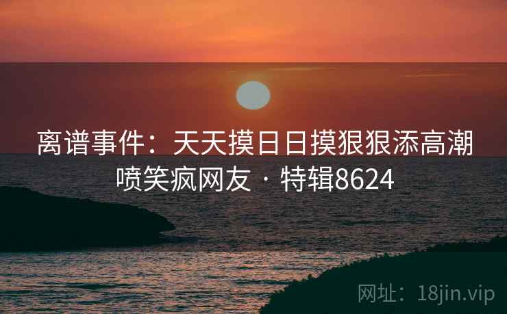 离谱事件:天天摸日日摸狠狠添高潮喷笑疯网友 · 特辑8624 离谱事件:天天摸日日摸狠狠添高潮喷笑疯网友 · 特辑8624