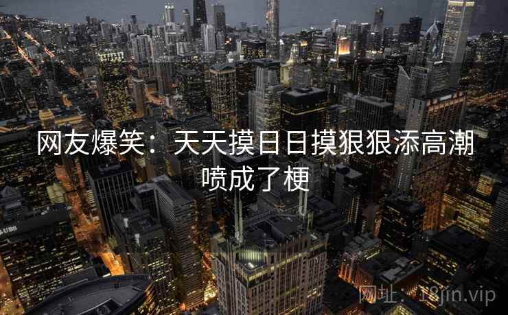 网友爆笑：天天摸日日摸狠狠添高潮喷成了梗