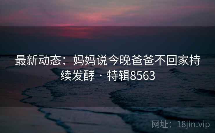 最新动态：妈妈说今晚爸爸不回家持续发酵 · 特辑8563