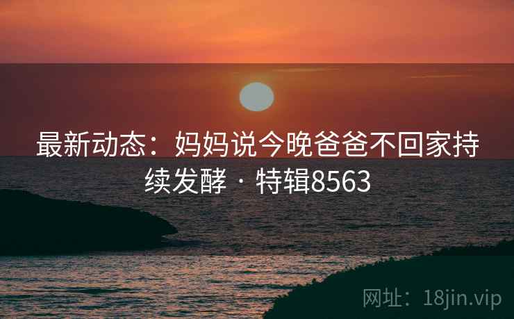 最新动态：妈妈说今晚爸爸不回家持续发酵 · 特辑8563