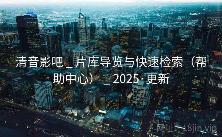 清音影吧 _ 片库导览与快速检索（帮助中心） _ 2025·更新